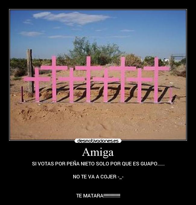 Amiga - SI VOTAS POR PEÑA NIETO SOLO POR QUE ES GUAPO......
NO TE VA A COJER -_-
TE MATARA!!!!!!!!!!!!!!