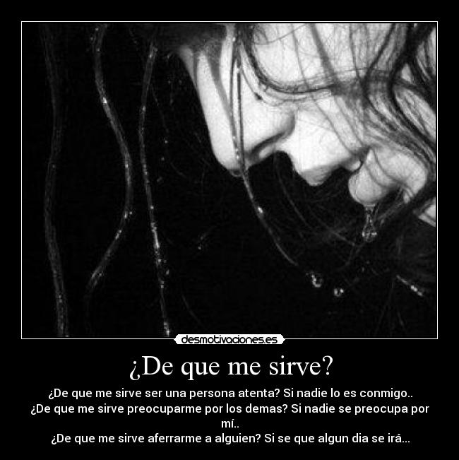 ¿De que me sirve? - ¿De que me sirve ser una persona atenta? Si nadie lo es conmigo..
¿De que me sirve preocuparme por los demas? Si nadie se preocupa por mí..
¿De que me sirve aferrarme a alguien? Si se que algun dia se irá...