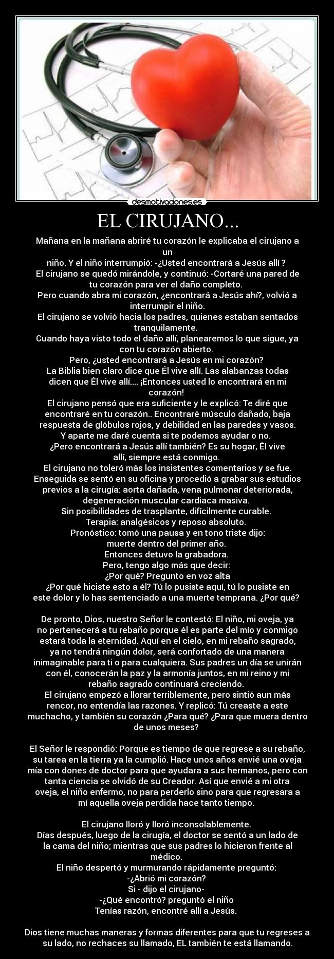 EL CIRUJANO... - Mañana en la mañana abriré tu corazón le explicaba el cirujano a
un
niño. Y el niño interrumpió: -¿Usted encontrará a Jesús allí ? 
El cirujano se quedó mirándole, y continuó: -Cortaré una pared de
tu corazón para ver el daño completo. 
Pero cuando abra mi corazón, ¿encontrará a Jesús ahí?, volvió a
interrumpir el niño.
El cirujano se volvió hacia los padres, quienes estaban sentados
tranquilamente. 
Cuando haya visto todo el daño allí, planearemos lo que sigue, ya
con tu corazón abierto. 
Pero, ¿usted encontrará a Jesús en mi corazón? 
La Biblia bien claro dice que Él vive allí. Las alabanzas todas
dicen que Él vive allí.... ¡Entonces usted lo encontrará en mi
corazón! 
El cirujano pensó que era suficiente y le explicó: Te diré que
encontraré en tu corazón.. Encontraré músculo dañado, baja
respuesta de glóbulos rojos, y debilidad en las paredes y vasos.
Y aparte me daré cuenta si te podemos ayudar o no. 
¿Pero encontrará a Jesús allí también? Es su hogar, Él vive
allí, siempre está conmigo. 
El cirujano no toleró más los insistentes comentarios y se fue.
Enseguida se sentó en su oficina y procedió a grabar sus estudios
previos a la cirugía: aorta dañada, vena pulmonar deteriorada,
degeneración muscular cardiaca masiva. 
Sin posibilidades de trasplante, difícilmente curable. 
Terapia: analgésicos y reposo absoluto. 
Pronóstico: tomó una pausa y en tono triste dijo:
muerte dentro del primer año. 
Entonces detuvo la grabadora. 
Pero, tengo algo más que decir: 
¿Por qué? Pregunto en voz alta
¿Por qué hiciste esto a él? Tú lo pusiste aquí, tú lo pusiste en
este dolor y lo has sentenciado a una muerte temprana. ¿Por qué? 

De pronto, Dios, nuestro Señor le contestó: El niño, mi oveja, ya
no pertenecerá a tu rebaño porque él es parte del mío y conmigo
estará toda la eternidad. Aquí en el cielo, en mi rebaño sagrado,
ya no tendrá ningún dolor, será confortado de una manera
inimaginable para ti o para cualquiera. Sus padres un día se unirán
con él, conocerán la paz y la armonía juntos, en mi reino y mi
rebaño sagrado continuará creciendo. 
El cirujano empezó a llorar terriblemente, pero sintió aun más
rencor, no entendía las razones. Y replicó: Tú creaste a este
muchacho, y también su corazón ¿Para qué? ¿Para que muera dentro
de unos meses? 

El Señor le respondió: Porque es tiempo de que regrese a su rebaño,
su tarea en la tierra ya la cumplió. Hace unos años envié una oveja
mía con dones de doctor para que ayudara a sus hermanos, pero con
tanta ciencia se olvidó de su Creador. Así que envié a mi otra
oveja, el niño enfermo, no para perderlo sino para que regresara a
mí aquella oveja perdida hace tanto tiempo. 

El cirujano lloró y lloró inconsolablemente. 
Días después, luego de la cirugía, el doctor se sentó a un lado de
la cama del niño; mientras que sus padres lo hicieron frente al
médico. 
El niño despertó y murmurando rápidamente preguntó: 
-¿Abrió mi corazón? 
Si - dijo el cirujano- 
-¿Qué encontró? preguntó el niño 
Tenías razón, encontré allí a Jesús. 

Dios tiene muchas maneras y formas diferentes para que tu regreses a
su lado, no rechaces su llamado, EL también te está llamando.