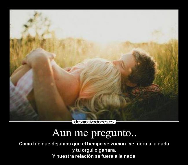 Aun me pregunto.. - Como fue que dejamos que el tiempo se vaciara se fuera a la nada
y tu orgullo ganara.
Y nuestra relación se fuera a la nada