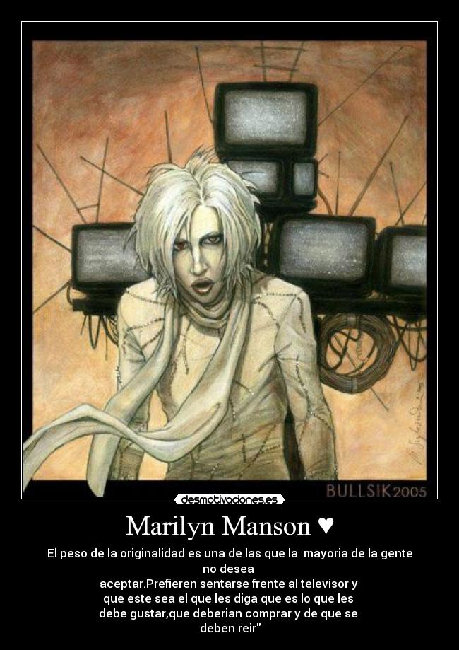 Marilyn Manson ♥ - El peso de la originalidad es una de las que la mayoria de la gente no desea
aceptar.Prefieren sentarse frente al televisor y
que este sea el que les diga que es lo que les
debe gustar,que deberian comprar y de que se
deben reir