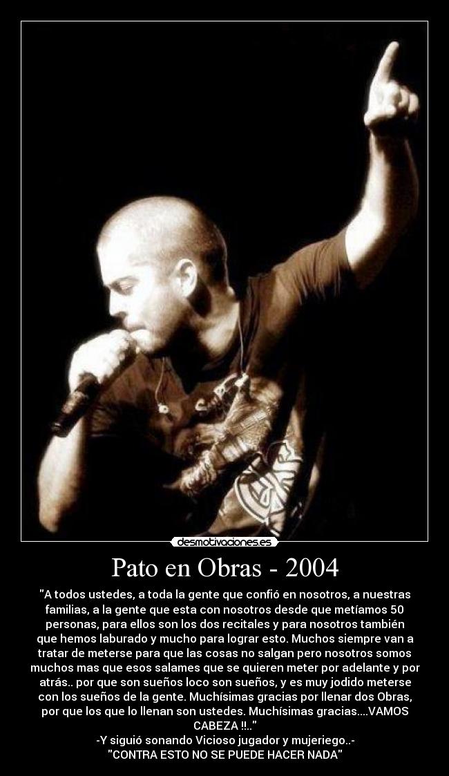 Pato en Obras - 2004 - A todos ustedes, a toda la gente que confió en nosotros, a nuestras
familias, a la gente que esta con nosotros desde que metíamos 50
personas, para ellos son los dos recitales y para nosotros también
que hemos laburado y mucho para lograr esto. Muchos siempre van a
tratar de meterse para que las cosas no salgan pero nosotros somos
muchos mas que esos salames que se quieren meter por adelante y por
atrás.. por que son sueños loco son sueños, y es muy jodido meterse
con los sueños de la gente. Muchísimas gracias por llenar dos Obras,
por que los que lo llenan son ustedes. Muchísimas gracias....VAMOS
CABEZA !!..
-Y siguió sonando Vicioso jugador y mujeriego..-
CONTRA ESTO NO SE PUEDE HACER NADA