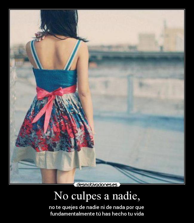 No culpes a nadie, - no te quejes de nadie ni de nada por que
fundamentalmente tú has hecho tu vida