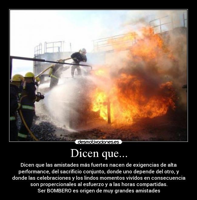 Dicen que... - Dicen que las amistades más fuertes nacen de exigencias de alta
performance, del sacrificio conjunto, donde uno depende del otro, y
donde las celebraciones y los lindos momentos vivídos en consecuencia
son propercionales al esfuerzo y a las horas compartidas.
Ser BOMBERO es origen de muy grandes amistades