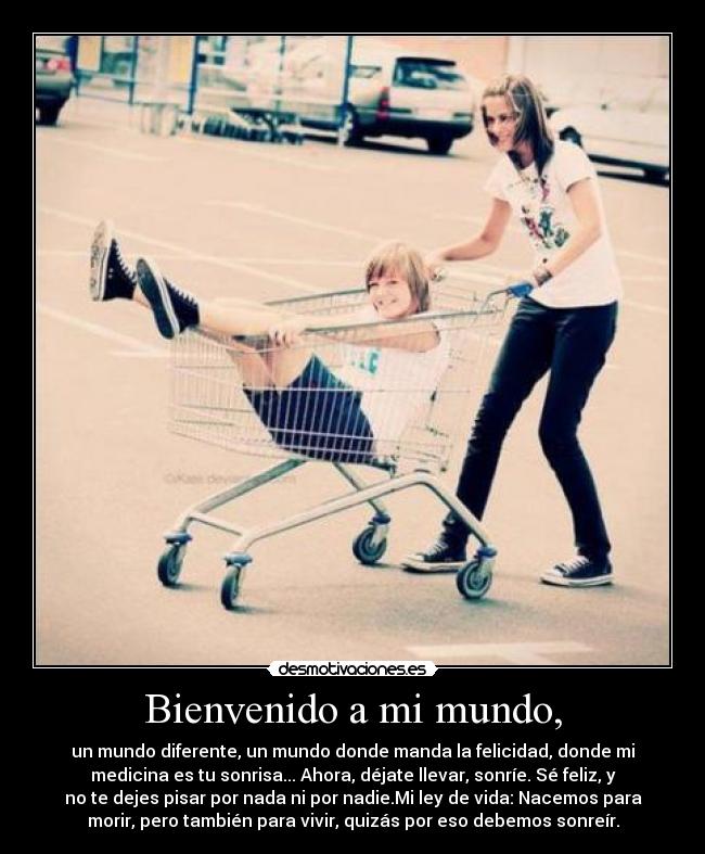 Bienvenido a mi mundo, - un mundo diferente, un mundo donde manda la felicidad, donde mi
medicina es tu sonrisa... Ahora, déjate llevar, sonríe. Sé feliz, y
no te dejes pisar por nada ni por nadie.Mi ley de vida: Nacemos para
morir, pero también para vivir, quizás por eso debemos sonreír.
