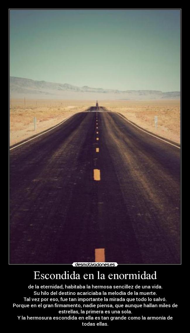 Escondida en la enormidad - de la eternidad, habitaba la hermosa sencillez de una vida.
Su hilo del destino acariciaba la melodía de la muerte.
Tal vez por eso, fue tan importante la mirada que todo lo salvó.
Porque en el gran firmamento, nadie piensa, que aunque hallan miles de
estrellas, la primera es una sola.
Y la hermosura escondida en ella es tan grande como la armonía de
todas ellas.