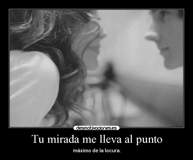 Tu mirada me lleva al punto - máximo de la locura.