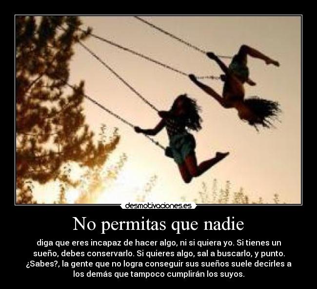 No permitas que nadie - diga que eres incapaz de hacer algo, ni si quiera yo. Si tienes un
sueño, debes conservarlo. Si quieres algo, sal a buscarlo, y punto.
¿Sabes?, la gente que no logra conseguir sus sueños suele decirles a
los demás que tampoco cumplirán los suyos.