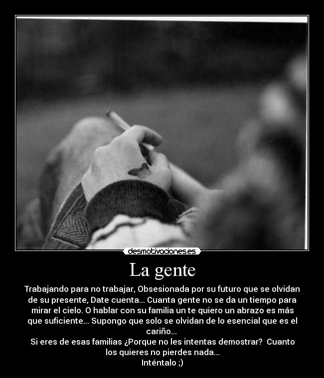 La gente - Trabajando para no trabajar, Obsesionada por su futuro que se olvidan
de su presente, Date cuenta... Cuanta gente no se da un tiempo para
mirar el cielo. O hablar con su familia un te quiero un abrazo es más
que suficiente... Supongo que solo se olvidan de lo esencial que es el
cariño...
Si eres de esas familias ¿Porque no les intentas demostrar? Cuanto
los quieres no pierdes nada...
Inténtalo ;)