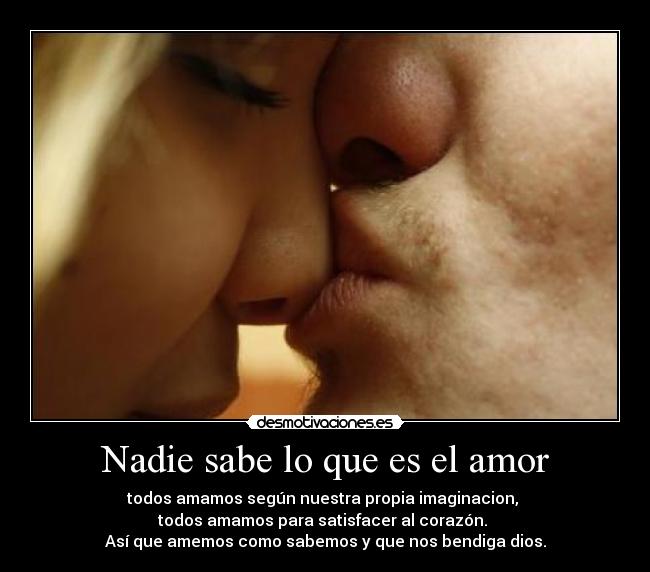 Nadie sabe lo que es el amor - todos amamos según nuestra propia imaginacion, 
todos amamos para satisfacer al corazón. 
Así que amemos como sabemos y que nos bendiga dios.
