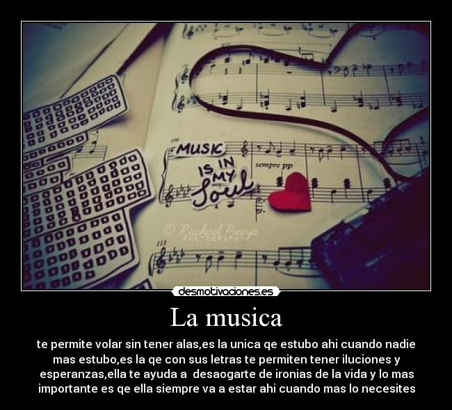 La musica - te permite volar sin tener alas,es la unica qe estubo ahi cuando nadie
mas estubo,es la qe con sus letras te permiten tener iluciones y
esperanzas,ella te ayuda a  desaogarte de ironias de la vida y lo mas
importante es qe ella siempre va a estar ahi cuando mas lo necesites