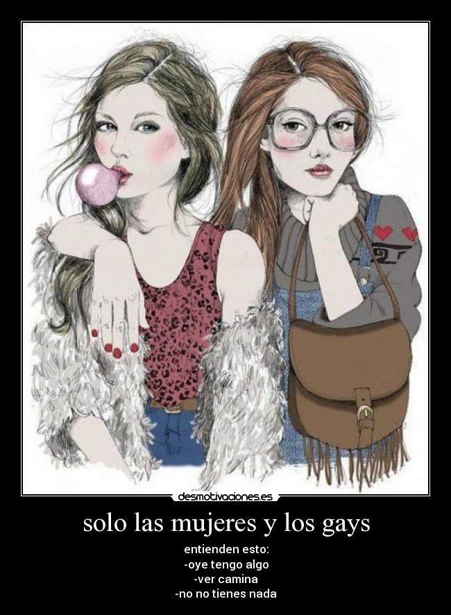 solo las mujeres y los gays - entienden esto:
-oye tengo algo
-ver camina
-no no tienes nada