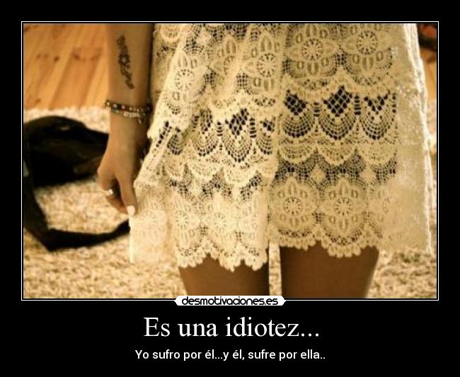 Es una idiotez... - Yo sufro por él...y él, sufre por ella..