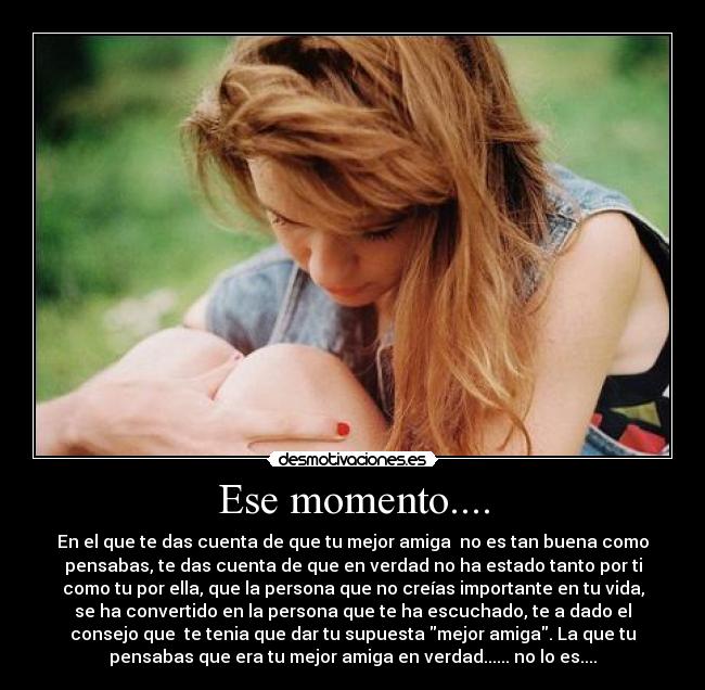 Ese momento.... - En el que te das cuenta de que tu mejor amiga no es tan buena como
pensabas, te das cuenta de que en verdad no ha estado tanto por ti
como tu por ella, que la persona que no creías importante en tu vida,
se ha convertido en la persona que te ha escuchado, te a dado el
consejo que te tenia que dar tu supuesta mejor amiga. La que tu
pensabas que era tu mejor amiga en verdad...... no lo es....