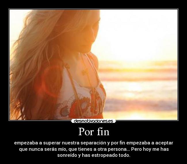 Por fin - empezaba a superar nuestra separación y por fin empezaba a aceptar
que nunca serás mío, que tienes a otra persona... Pero hoy me has
sonreído y has estropeado todo.