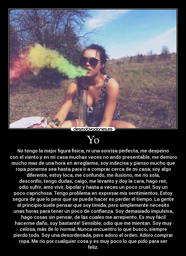Yo - No tengo la mejor figura fisica, ni una sonrisa perfecta, me despeino
con el viento y en mi casa muchas veces no ando presentable, me demoro
mucho mas de una hora en arreglarme, soy indecisa y pienso mucho que
ropa ponerme sea hasta para ir a comprar cerca de mi casa; soy algo
diferente, estoy loca, me confundo, me ilusiono, me río sola,
desconfío, tengo dudas, caigo, me levanto y doy la cara, hago reír,
odio sufrir, amo vivir, bipolar y hasta a veces un poco cruel. Soy un
poco caprichosa. Tengo problema en expresar mis sentimientos. Estoy
segura de que lo peor que se puede hacer es perder el tiempo. La gente
al principio suele pensar que soy tímida, pero simplemente necesito
unas horas para tener un poco de confianza. Soy demasiado impulsiva,
hago cosas sin pensar, de las cuales me arrepiento. Es muy fácil
hacerme daño, soy bastante! Sensible; odio que me mientan. Soy muy
celosa, más de lo normal. Nunca encuentro lo que busco, siempre
pierdo todo. Soy una desordenada, pero adoro el orden. Adoro comprar
ropa. Me río por cualquier cosa y es muy poco lo que pido para ser
feliz.
