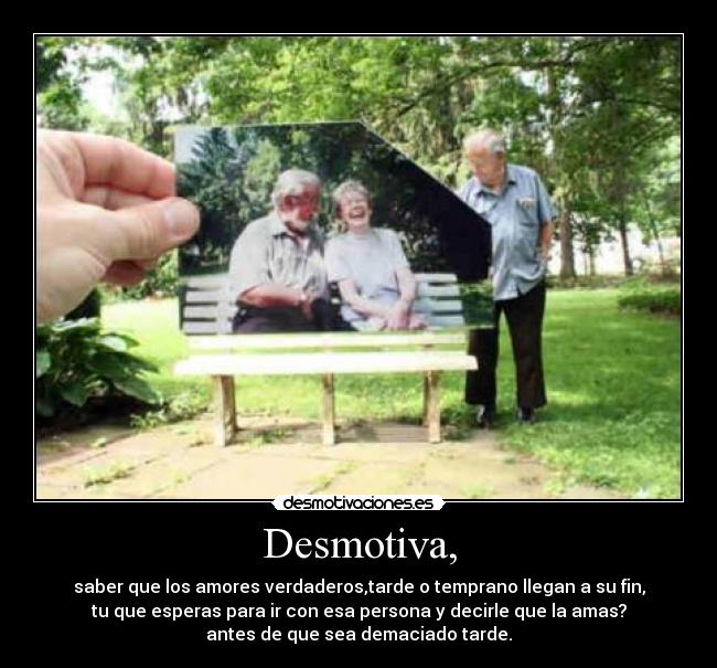 Desmotiva, - saber que los amores verdaderos,tarde o temprano llegan a su fin,
tu que esperas para ir con esa persona y decirle que la amas?
antes de que sea demaciado tarde.