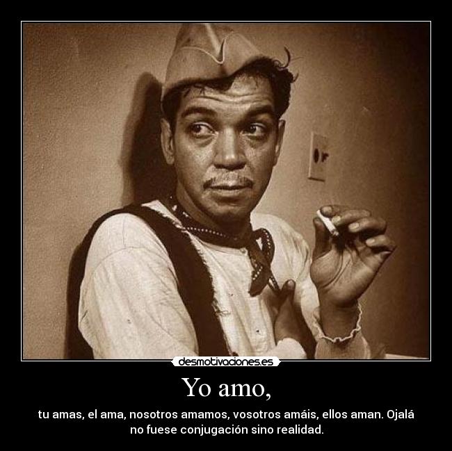 Yo amo, - tu amas, el ama, nosotros amamos, vosotros amáis, ellos aman. Ojalá
no fuese conjugación sino realidad.