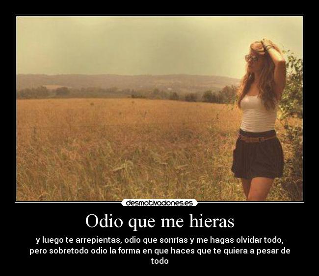 Odio que me hieras - y luego te arrepientas, odio que sonrías y me hagas olvidar todo,
pero sobretodo odio la forma en que haces que te quiera a pesar de
todo