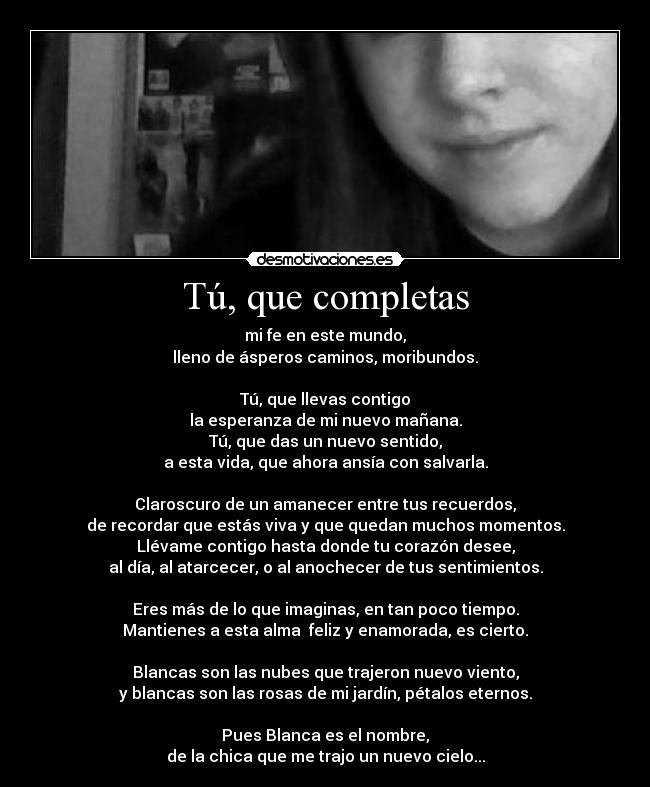 Tú, que completas - mi fe en este mundo,
lleno de ásperos caminos, moribundos.

Tú, que llevas contigo
la esperanza de mi nuevo mañana.
Tú, que das un nuevo sentido,
a esta vida, que ahora ansía con salvarla.

Claroscuro de un amanecer entre tus recuerdos,
de recordar que estás viva y que quedan muchos momentos.
Llévame contigo hasta donde tu corazón desee,
al día, al atarcecer, o al anochecer de tus sentimientos.

Eres más de lo que imaginas, en tan poco tiempo.
Mantienes a esta alma  feliz y enamorada, es cierto.

Blancas son las nubes que trajeron nuevo viento,
y blancas son las rosas de mi jardín, pétalos eternos.

Pues Blanca es el nombre,
de la chica que me trajo un nuevo cielo...