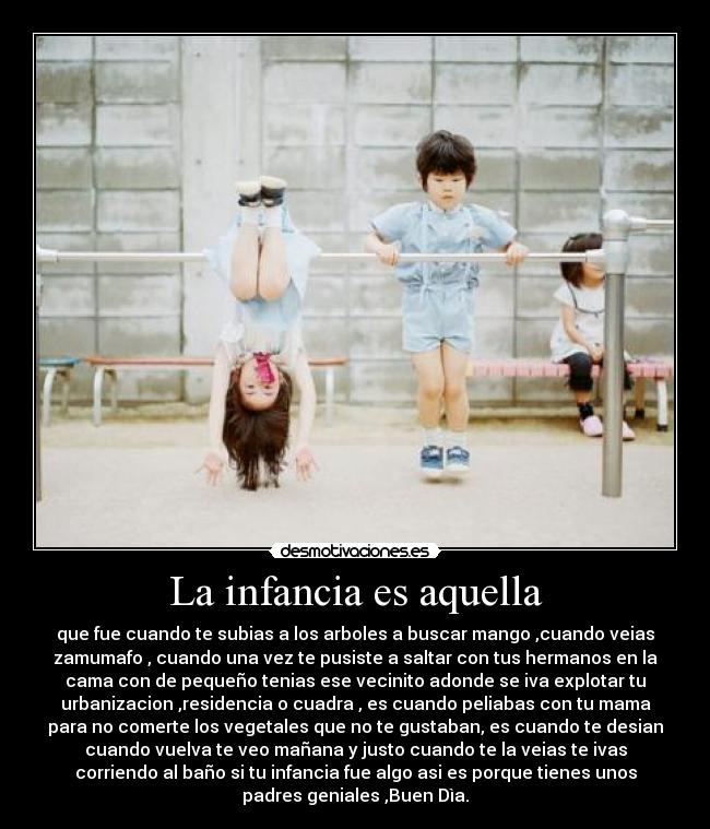 La infancia es aquella - que fue cuando te subias a los arboles a buscar mango ,cuando veias
zamumafo , cuando una vez te pusiste a saltar con tus hermanos en la
cama con de pequeño tenias ese vecinito adonde se iva explotar tu
urbanizacion ,residencia o cuadra , es cuando peliabas con tu mama
para no comerte los vegetales que no te gustaban, es cuando te desian
cuando vuelva te veo mañana y justo cuando te la veias te ivas
corriendo al baño si tu infancia fue algo asi es porque tienes unos
padres geniales ,Buen Dìa.