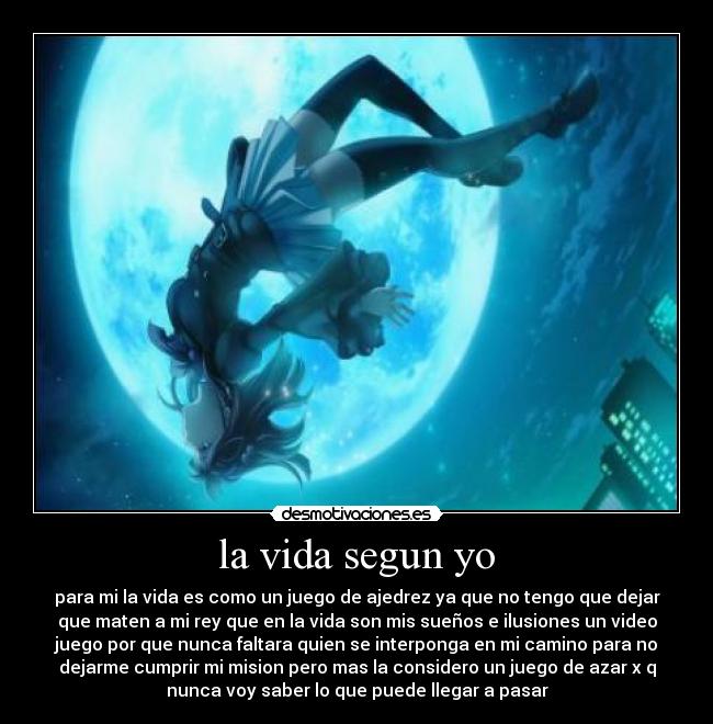 la vida segun yo - para mi la vida es como un juego de ajedrez ya que no tengo que dejar
que maten a mi rey que en la vida son mis sueños e ilusiones un video
juego por que nunca faltara quien se interponga en mi camino para no
dejarme cumprir mi mision pero mas la considero un juego de azar x q
nunca voy saber lo que puede llegar a pasar