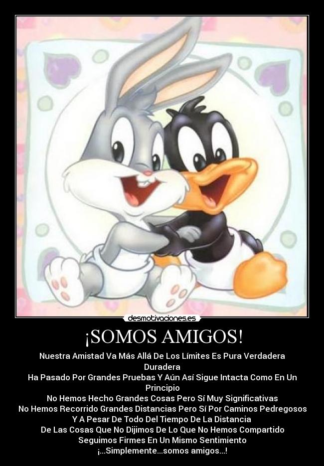 ¡SOMOS AMIGOS! - Nuestra Amistad Va Más Allá De Los Límites Es Pura Verdadera Duradera
Ha Pasado Por Grandes Pruebas Y Aún Así Sigue Intacta Como En Un Principio
No Hemos Hecho Grandes Cosas Pero Sí Muy Significativas
No Hemos Recorrido Grandes Distancias Pero Sí Por Caminos Pedregosos
Y A Pesar De Todo Del Tiempo De La Distancia
De Las Cosas Que No Dijimos De Lo Que No Hemos Compartido
Seguimos Firmes En Un Mismo Sentimiento
¡...Simplemente...somos amigos...!