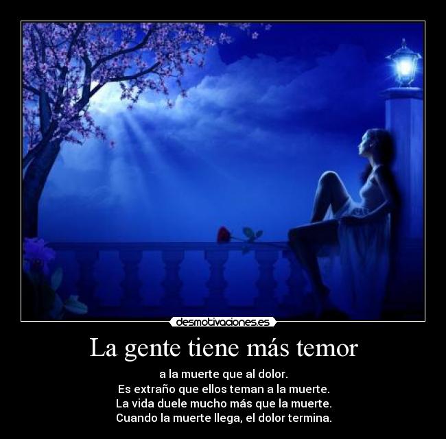 La gente tiene más temor - a la muerte que al dolor.
Es extraño que ellos teman a la muerte.
La vida duele mucho más que la muerte.
Cuando la muerte llega, el dolor termina.