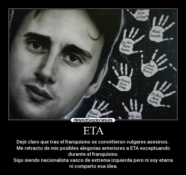 ETA - Dejó claro que tras el franquismo se convirtieron vulgares asesinos.
Me retracto de mis posibles alegorias anteriores a ETA exceptuando
durante el franquismo.
Sigo siendo nacionalista vasco de extrema izquierda pero ni soy etarra
ni comparto esa idea.