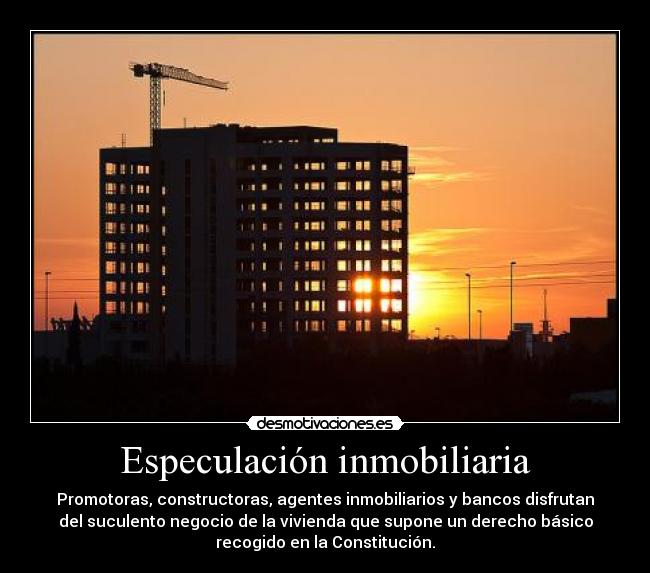 Especulación inmobiliaria - Promotoras, constructoras, agentes inmobiliarios y bancos disfrutan
del suculento negocio de la vivienda que supone un derecho básico
recogido en la Constitución.