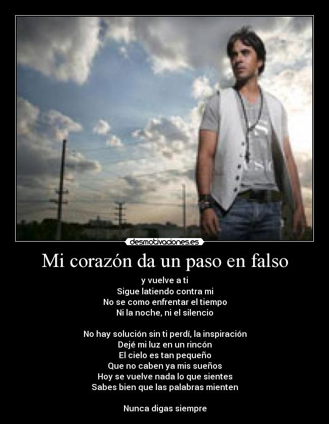 Mi corazón da un paso en falso - y vuelve a ti
Sigue latiendo contra mi
No se como enfrentar el tiempo
Ni la noche, ni el silencio
No hay solución sin ti perdí, la inspiración
Dejé mi luz en un rincón
El cielo es tan pequeño
Que no caben ya mis sueños
Hoy se vuelve nada lo que sientes
Sabes bien que las palabras mienten
Nunca digas siempre