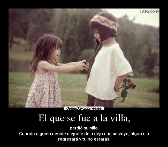 El que se fue a la villa, - perdió su silla.
Cuando alguien decide alejarse de ti deja que se vaya, algun dia
regresará y tu no estarás.