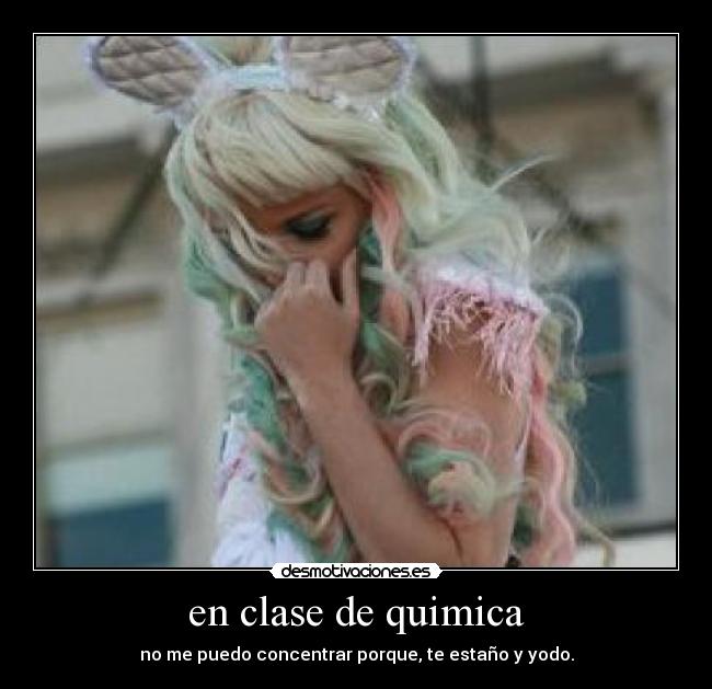 en clase de quimica - no me puedo concentrar porque, te estaño y yodo.