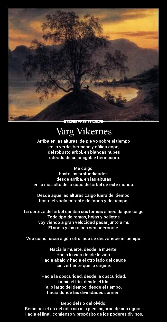 Varg Vikernes - Arriba en las alturas, de pie yo sobre el tiempo
en la verde, hermosa y cálida copa,
del robusto árbol, en blancas nubes
rodeado de su amigable hermosura.

Me caigo.
hasta las profundidades.
desde arriba, en las alturas
en lo más alto de la copa del árbol de este mundo.

Desde aquellas alturas caigo fuera del tiempo,
hasta el vacío carente de fondo y de tiempo.

La corteza del árbol cambia sus formas a medida que caigo
Todo tipo de ramas, hojas y bellotas
voy viendo a gran velocidad pasar junto a mí.
El suelo y las raíces veo acercarse.

Veo como hacia algún otro lado se desvanece mi tiempo.

Hacia la muerte, desde la muerte.
Hacia la vida desde la vida.
Hacia abajo y hacia el otro lado del cauce
sin vertiente que lo origine.

Hacia la obscuridad, desde la obscuridad,
hacia el frío, desde el frío.
a lo largo del tiempo, desde el tiempo,
hacia donde las divinidades sonríen.

Bebo del río del olvido.
Remo por el río del odio sin mis pies mojarse de sus aguas.
Hacia el final, comienzo y propósito de los poderes divinos.
