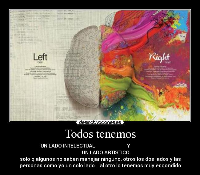 Todos tenemos - UN LADO INTELECTUAL Y
UN LADO ARTISTICO
solo q algunos no saben manejar ninguno, otros los dos lados y las
personas como yo un solo lado .. al otro lo tenemos muy escondido