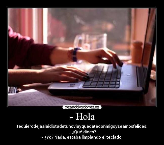 - Hola - tequierodejaalaidiotadetunoviayquédateconmigoyseamosfelices.
+ ¿Qué dices?
- ¿Yo? Nada, estaba limpiando el teclado.