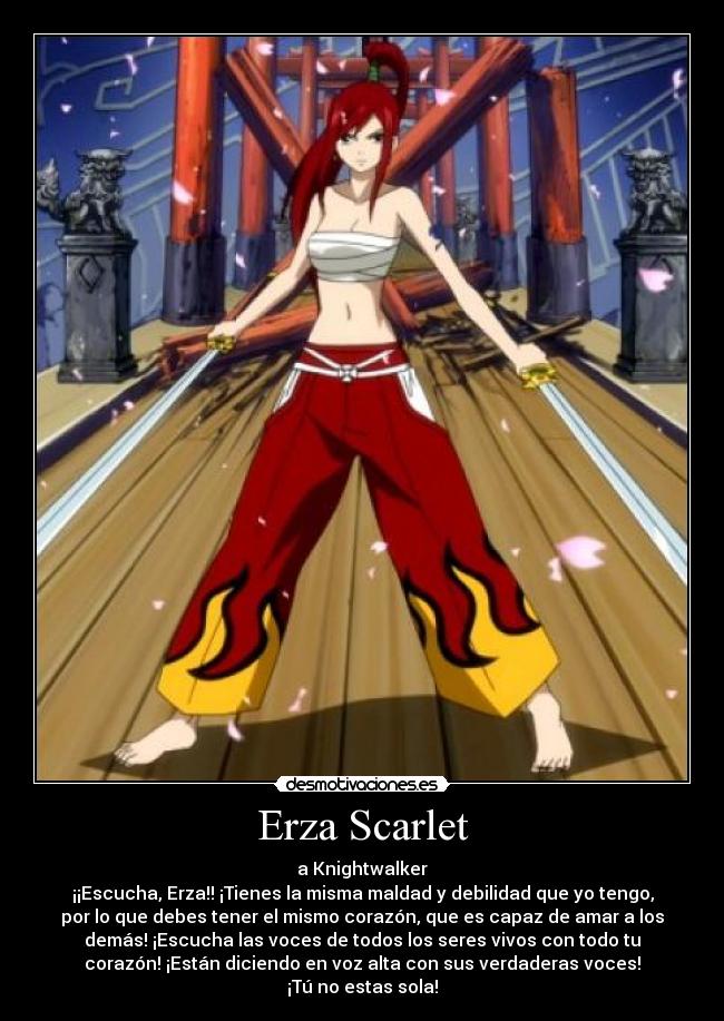 Erza Scarlet - a Knightwalker
¡¡Escucha, Erza!! ¡Tienes la misma maldad y debilidad que yo tengo,
por lo que debes tener el mismo corazón, que es capaz de amar a los
demás! ¡Escucha las voces de todos los seres vivos con todo tu
corazón! ¡Están diciendo en voz alta con sus verdaderas voces!
¡Tú no estas sola!