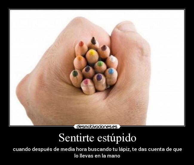 Sentirte estúpido - cuando después de media hora buscando tu lápiz, te das cuenta de que
lo llevas en la mano