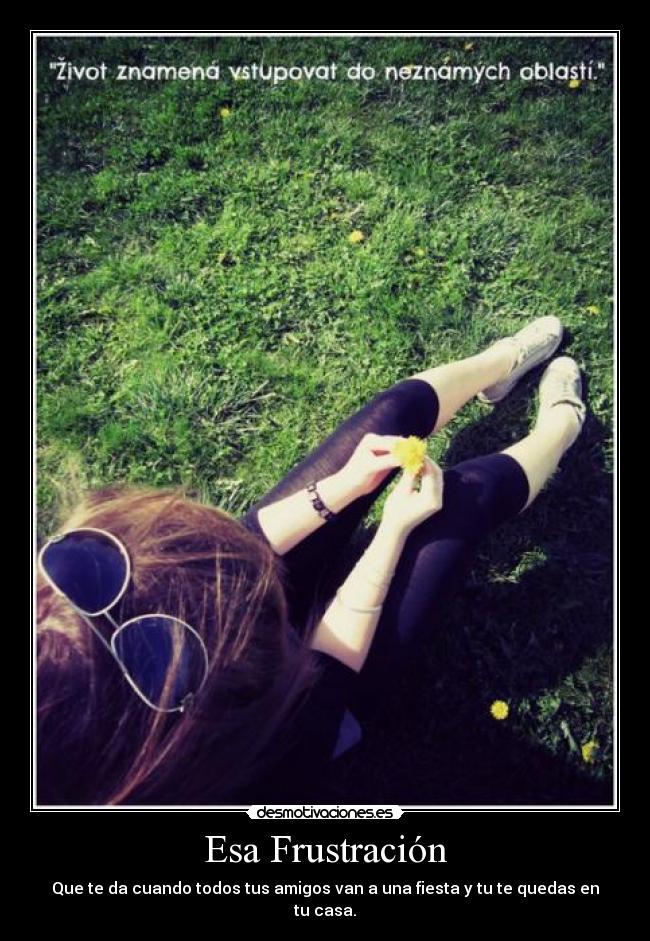 Esa Frustración - Que te da cuando todos tus amigos van a una fiesta y tu te quedas en tu casa.