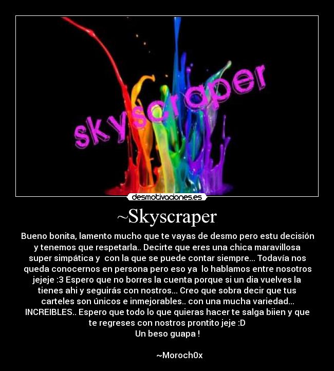 ~Skyscraper - Bueno bonita, lamento mucho que te vayas de desmo pero estu decisión
y tenemos que respetarla.. Decirte que eres una chica maravillosa
super simpática y con la que se puede contar siempre... Todavía nos
queda conocernos en persona pero eso ya lo hablamos entre nosotros
jejeje :3 Espero que no borres la cuenta porque si un dia vuelves la
tienes ahi y seguirás con nostros... Creo que sobra decir que tus
carteles son únicos e inmejorables.. con una mucha variedad...
INCREIBLES.. Espero que todo lo que quieras hacer te salga biien y que
te regreses con nostros prontito jeje :D
Un beso guapa !
~Moroch0x