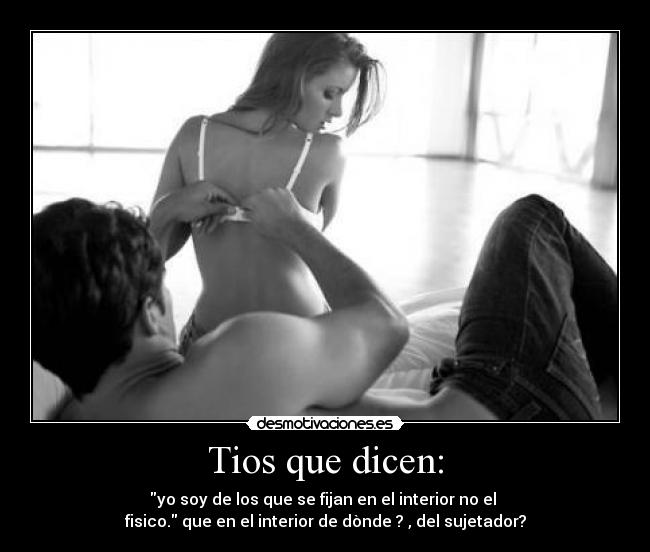 Tios que dicen: - yo soy de los que se fijan en el interior no el
fisico. que en el interior de dònde ? , del sujetador?