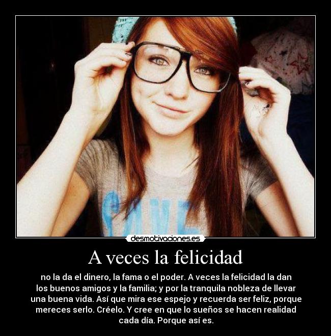 A veces la felicidad - no la da el dinero, la fama o el poder. A veces la felicidad la dan
los buenos amigos y la familia; y por la tranquila nobleza de llevar
una buena vida. Así que mira ese espejo y recuerda ser feliz, porque
mereces serlo. Créelo. Y cree en que lo sueños se hacen realidad
cada día. Porque así es.