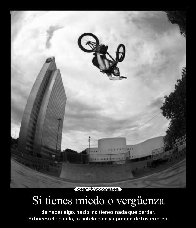 Si tienes miedo o vergüenza - de hacer algo, hazlo; no tienes nada que perder.
Si haces el ridículo, pásatelo bien y aprende de tus errores.