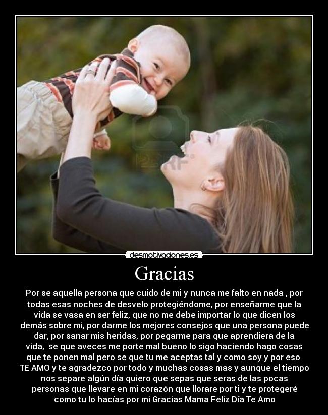 Gracias - Por se aquella persona que cuido de mi y nunca me falto en nada , por
todas esas noches de desvelo protegiéndome, por enseñarme que la
vida se vasa en ser feliz, que no me debe importar lo que dicen los
demás sobre mi, por darme los mejores consejos que una persona puede
dar, por sanar mis heridas, por pegarme para que aprendiera de la
vida, se que aveces me porte mal bueno lo sigo haciendo hago cosas
que te ponen mal pero se que tu me aceptas tal y como soy y por eso
TE AMO y te agradezco por todo y muchas cosas mas y aunque el tiempo
nos separe algún día quiero que sepas que seras de las pocas
personas que llevare en mi corazón que llorare por ti y te protegeré
como tu lo hacías por mi Gracias Mama Feliz Día Te Amo