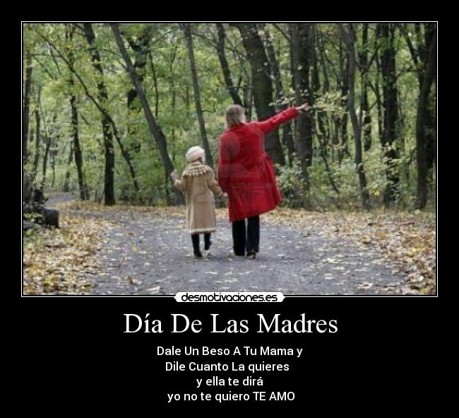 Día De Las Madres - Dale Un Beso A Tu Mama y
Dile Cuanto La quieres  
y ella te dirá
 yo no te quiero TE AMO