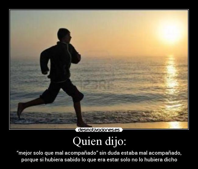 Quien dijo: - “mejor solo que mal acompañado” sin duda estaba mal acompañado,
porque si hubiera sabido lo que era estar solo no lo hubiera dicho
