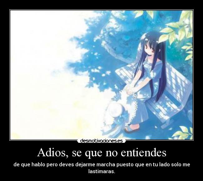 Adios, se que no entiendes - de que hablo pero deves dejarme marcha puesto que en tu lado solo me lastimaras.