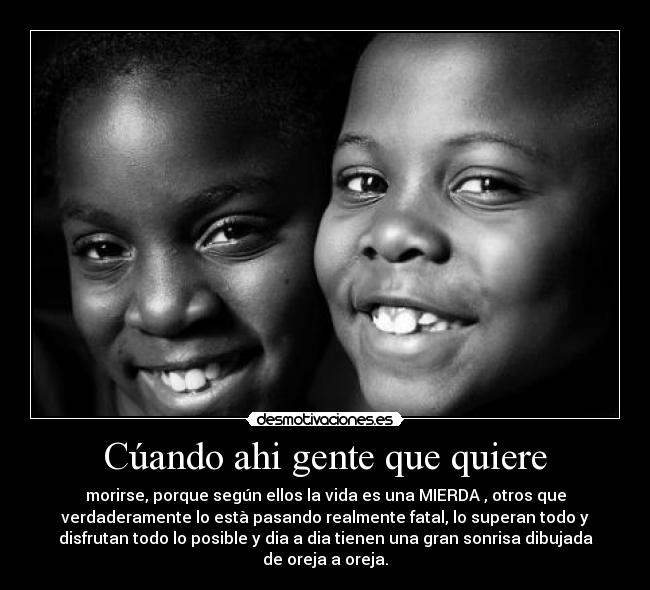 Cúando ahi gente que quiere - morirse, porque según ellos la vida es una MIERDA , otros que
verdaderamente lo està pasando realmente fatal, lo superan todo y
disfrutan todo lo posible y dia a dia tienen una gran sonrisa dibujada
de oreja a oreja.
