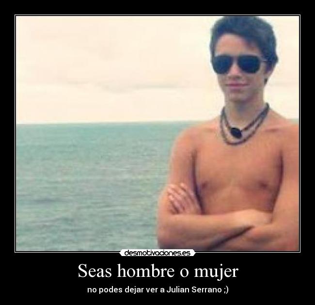 Seas hombre o mujer - no podes dejar ver a Julian Serrano ;)