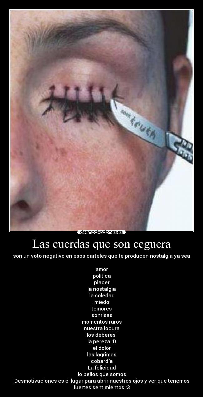 Las cuerdas que son ceguera - son un voto negativo en esos carteles que te producen nostalgia ya sea
amor
política
placer
la nostalgia
la soledad
miedo
temores
sonrisas
momentos raros
nuestra locura
los deberes
la pereza :D
el dolor
las lagrimas
cobardía
La felicidad
lo bellos que somos
Desmotivaciones es el lugar para abrir nuestros ojos y ver que tenemos
fuertes sentimientos :3